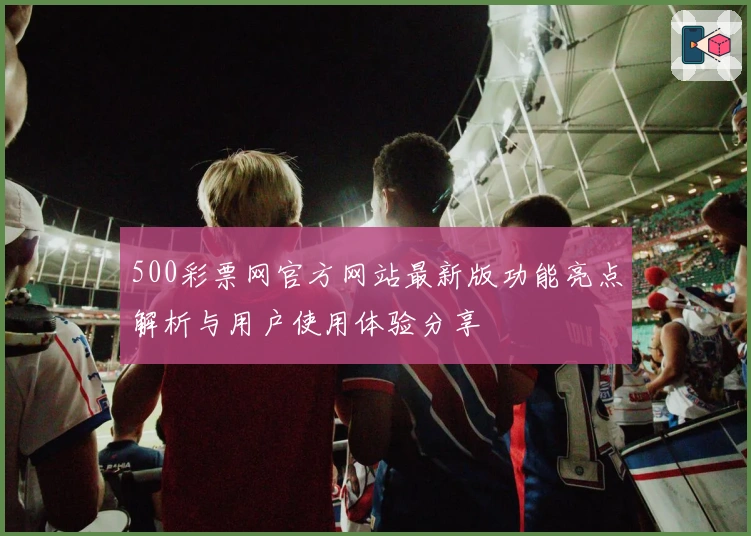 500彩票网官方网站最新版功能亮点解析与用户使用体验分享