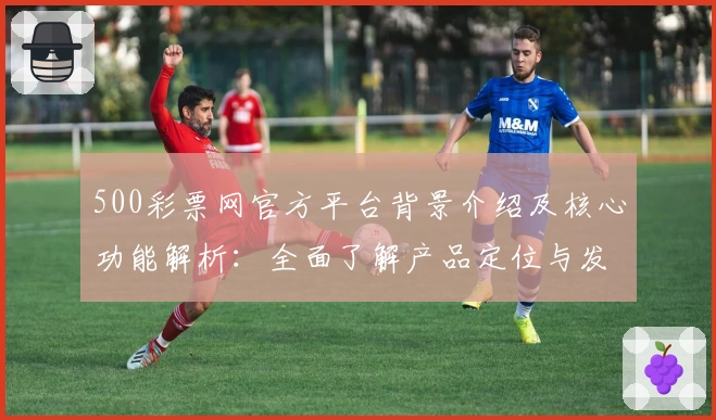 500彩票网官方平台背景介绍及核心功能解析：全面了解产品定位与发展趋势