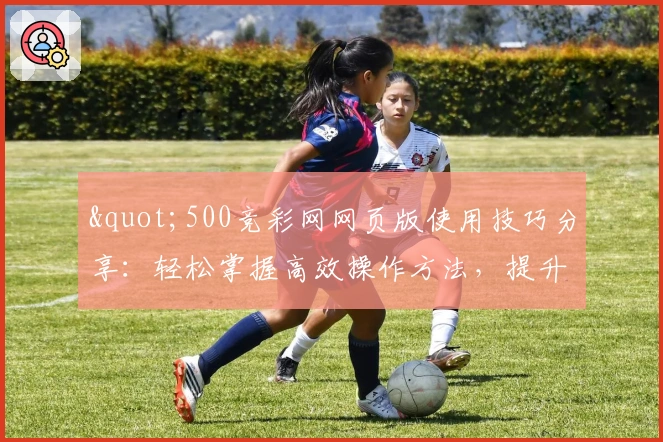 "500竞彩网网页版使用技巧分享：轻松掌握高效操作方法，提升日常体验最佳选择"