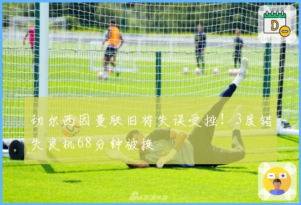 切尔西因曼联旧将失误受挫！3度错失良机68分钟被换