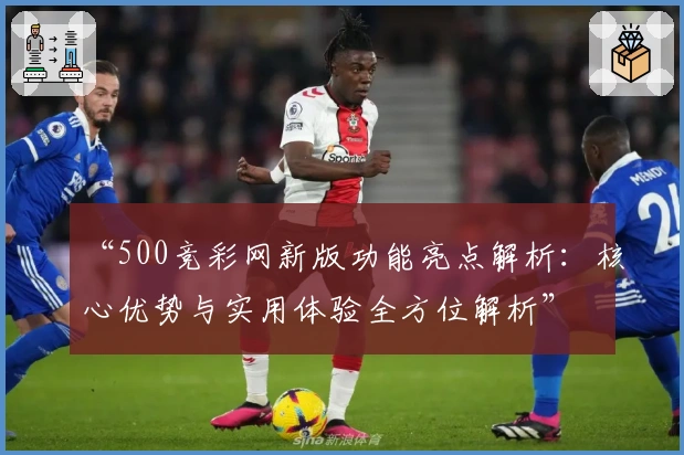 “500竞彩网新版功能亮点解析：核心优势与实用体验全方位解析”