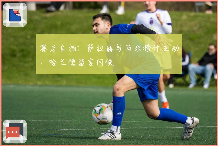 赛后自拍：萨拉赫与马尔穆什互动，哈兰德留言问候