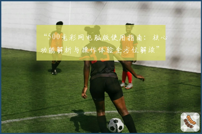 “500竞彩网电脑版使用指南：核心功能解析与操作体验全方位解读”