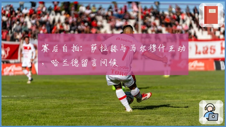 赛后自拍：萨拉赫与马尔穆什互动，哈兰德留言问候