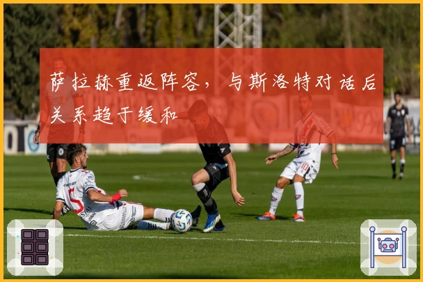 萨拉赫重返阵容，与斯洛特对话后关系趋于缓和