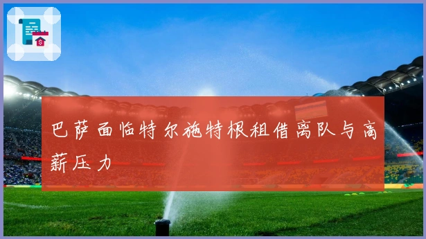 巴萨面临特尔施特根租借离队与高薪压力