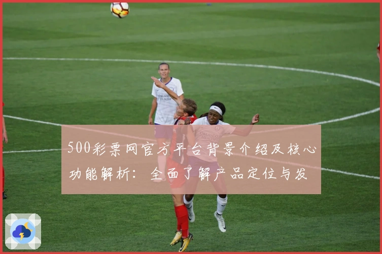 500彩票网官方平台背景介绍及核心功能解析：全面了解产品定位与发展趋势