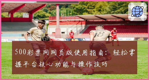 500彩票网网页版使用指南：轻松掌握平台核心功能与操作技巧