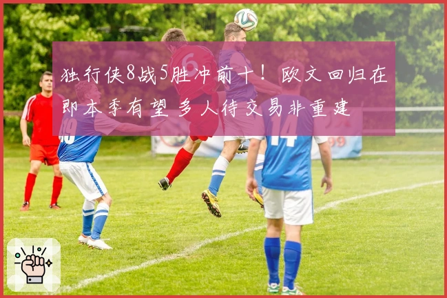 独行侠8战5胜冲前十！欧文回归在即本季有望 多人待交易非重建