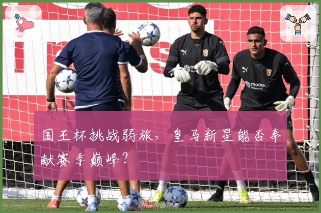 国王杯挑战弱旅，皇马新星能否奉献赛季巅峰？