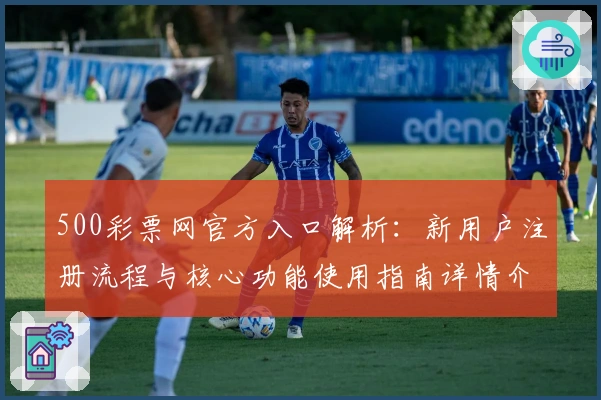 500彩票网官方入口解析：新用户注册流程与核心功能使用指南详情介绍