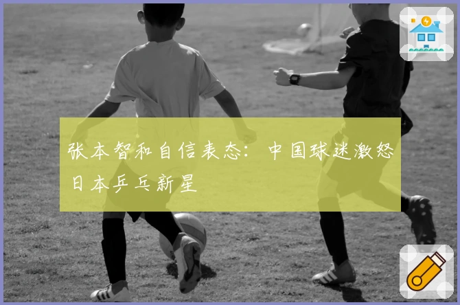 张本智和自信表态：中国球迷激怒日本乒乓新星