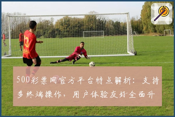 500彩票网官方平台特点解析:支持多终端操作,用户体验友好全面升级